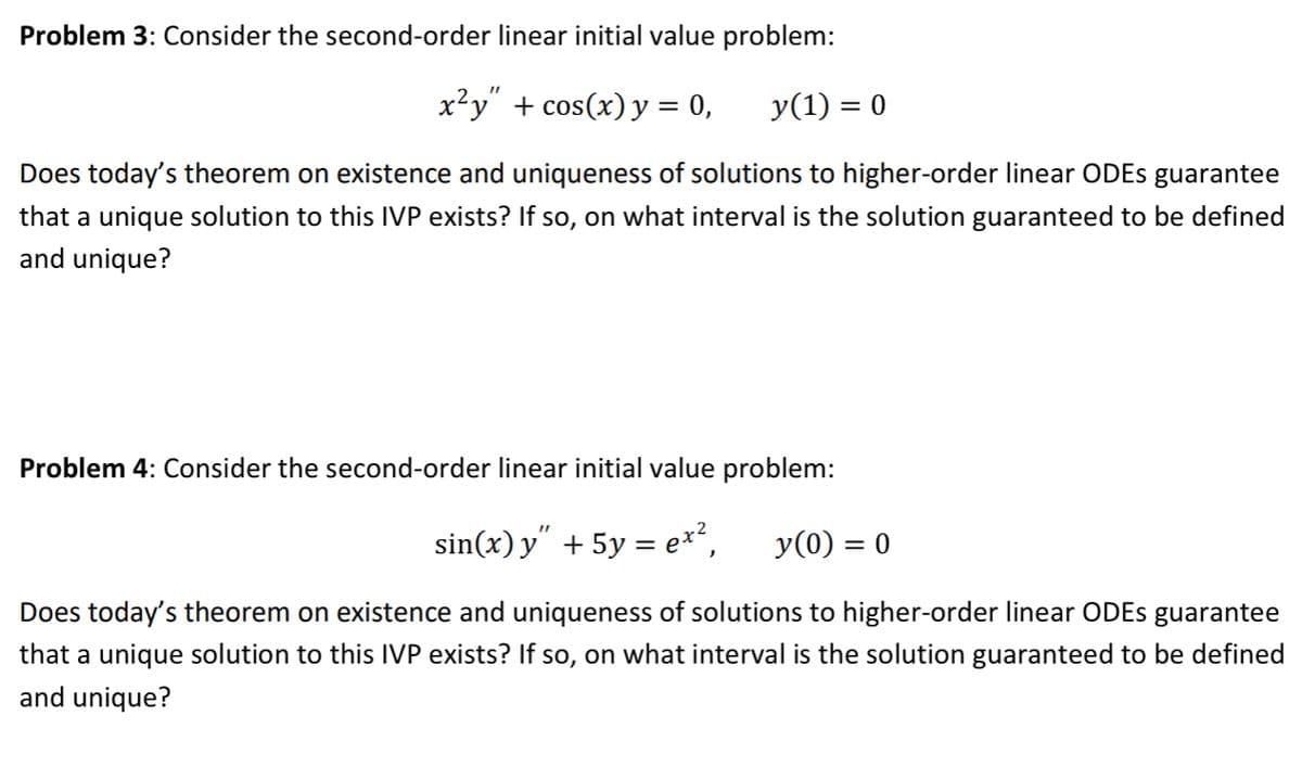 Problem 3: Consider the second-order linear initial value problem:
x²y" + cos(x) y = 0, y(1) = 0
Does today's theorem on existence and uniqueness of solutions to higher-order linear ODEs guarantee
that a unique solution to this IVP exists? If so, on what interval is the solution guaranteed to be defined
and unique?
Problem 4: Consider the second-order linear initial value problem:
sin(x) y″ + 5y = ex², y(0) = 0
Does today's theorem on existence and uniqueness of solutions to higher-order linear ODEs guarantee
that a unique solution to this IVP exists? If so, on what interval is the solution guaranteed to be defined
and unique?