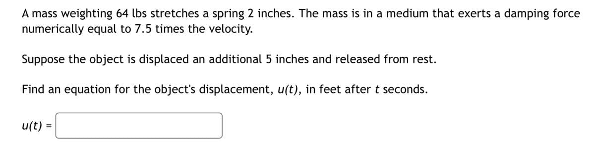 A mass weighting 64 lbs stretches a spring 2 inches. The mass is in a medium that exerts a damping force
numerically equal to 7.5 times the velocity.
Suppose the object is displaced an additional 5 inches and released from rest.
Find an equation for the object's displacement, u(t), in feet after t seconds.
u(t)=