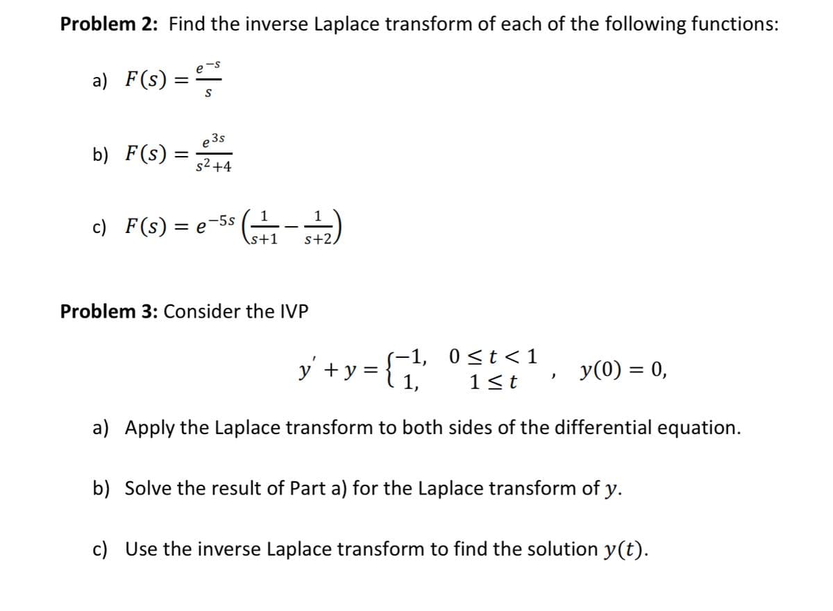 Problem 2: Find the inverse Laplace transform of each of the following functions:
a) F(s) = ²²
S
3s
b) F(s) =
=
s²+4
1
c) F(s) = e (-+-+-+2)
-5s
s+1 s+2,
Problem 3: Consider the IVP
y² + y = { 1
-1, 0≤t<1
y(0) = 0,
"
1≤t
a) Apply the Laplace transform to both sides of the differential equation.
b) Solve the result of Part a) for the Laplace transform of y.
c) Use the inverse Laplace transform to find the solution y(t).