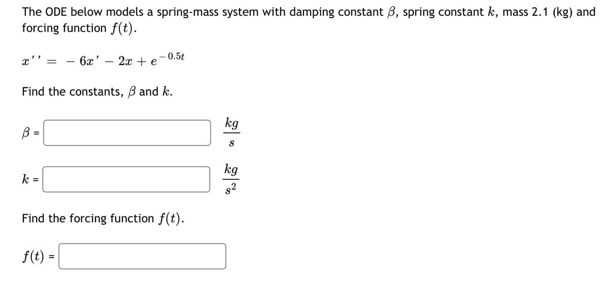 The ODE below models a spring-mass system with damping constant , spring constant k, mass 2.1 (kg) and
forcing function f(t).
X''
6x' 2x + e
- 0.5t
Find the constants, ß and k.
kg
ß =
S
kg
k=
Find the forcing function f(t).
f(t) =