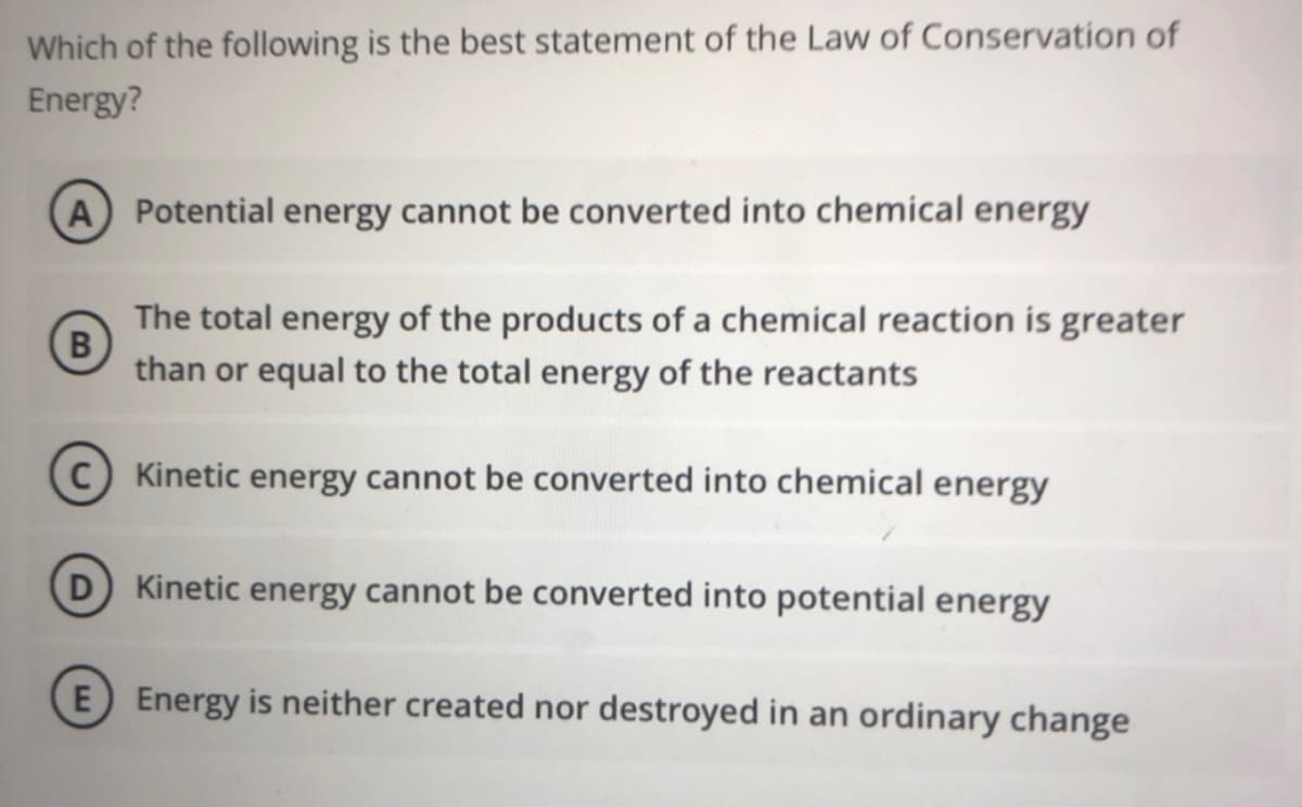 Which of the following is the best statement of the Law of Conservation of
Energy?
A Potential energy cannot be converted into chemical energy
The total energy of the products of a chemical reaction is greater
than or equal to the total energy of the reactants
C) Kinetic energy cannot be converted into chemical energy
D Kinetic energy cannot be converted into potential energy
E Energy is neither created nor destroyed in an ordinary change
