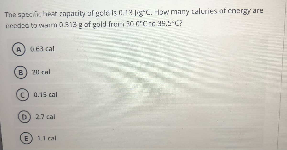 The specific heat capacity of gold is 0.13 J/g°C. How many calories of energy are
needed to warm 0.513 g of gold from 30.0°C to 39.5°C?
A) 0.63 cal
20 cal
0.15 cal
2.7 cal
1.1 cal
