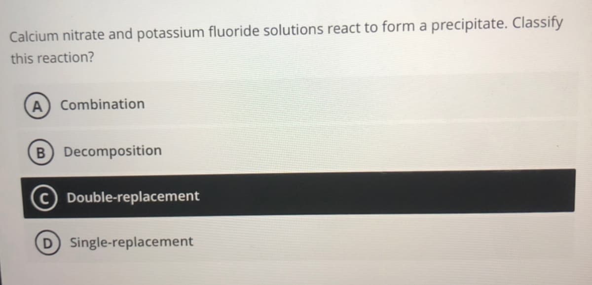 Calcium nitrate and potassium fluoride solutions react to form a precipitate. Classify
this reaction?
A Combination
B Decomposition
C Double-replacement
Single-replacement
