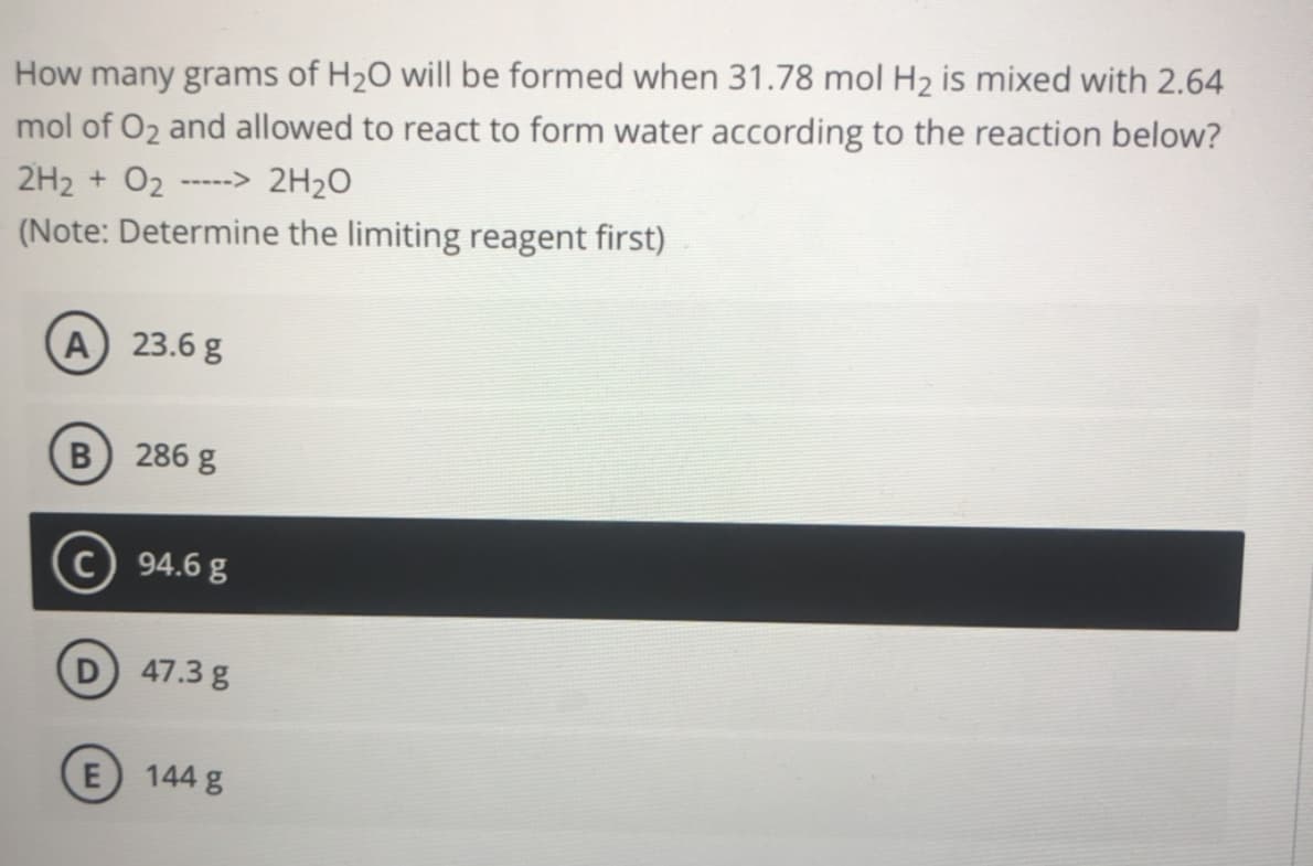 How many grams of H20 will be formed when 31.78 mol H2 is mixed with 2.64
mol of O2 and allowed to react to form water according to the reaction below?
2H2 + 02
2H20
----->
(Note: Determine the limiting reagent first)
A 23.6 g
B 286 g
c) 94.6 g
D 47.3 g
E
144 g
