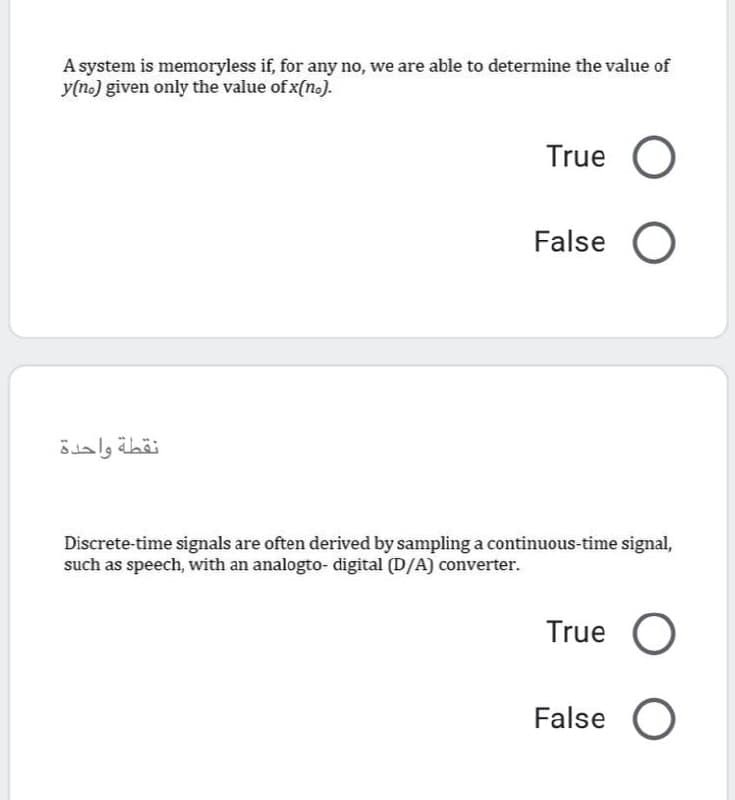 A system is memoryless if, for any no, we are able to determine the value of
y(n.) given only the value of x(no).
True O
False O
نقطة واحدة
Discrete-time signals are often derived by sampling a continuous-time signal,
such as speech, with an analogto- digital (D/A) converter.
True
False O
