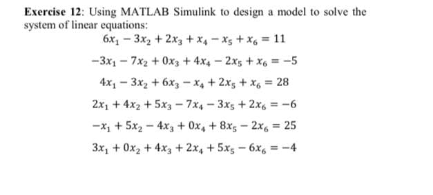 Exercise 12: Using MATLAB Simulink to design a model to solve the
system of linear equations:
6x1 – 3x2 + 2x3 + x4 - x5 + x, = 11
-3x1 - 7x2 + 0x3 + 4x4 – 2x5 + x6 = -5
4x, - 3x2 + 6x3 - x4 + 2x5 + X6 = 28
2x1 +4x2 +5x3 - 7x4 - 3xs + 2x6 = -6
-x1 + 5x2 - 4x3 + 0x, + 8x5 - 2x, = 25
3x, + 0x2 +4x3 + 2x4 + 5x5 - 6x, = -4

