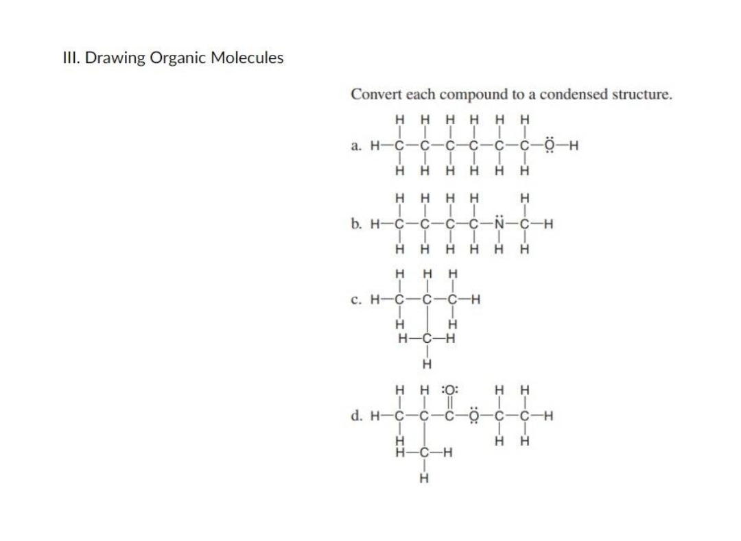 III. Drawing Organic Molecules
Convert each compound to a condensed structure.
Н
Η
Η Η
Η Н
a. H-C
С
с
C C Ö-H
Н
Н
Н
Н
Н
Н
Н
T
b. H-C
C С
N C-H
T
Н H H Н
с. н-с
С-О-Т
С
Н Н
Н
C
H Н
I-0-I
Н
I-С
HTC HH
Н Н
-С C-H
Н
H-C-H
Н
H
:0:
нн
||
C с-о-с С-Н
H Н
Н
Т.
d. H-C
H
H-C-H
I-0-
I-
H