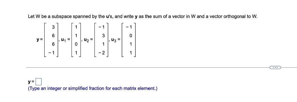 Let W be a subspace spanned by the u's, and write y as the sum of a vector in W and a vector orthogonal to W.
3
6
3
0
y =
U₁
U₂ =
43 =
6
-2
y=
(Type an integer or simplified fraction for each matrix element.)