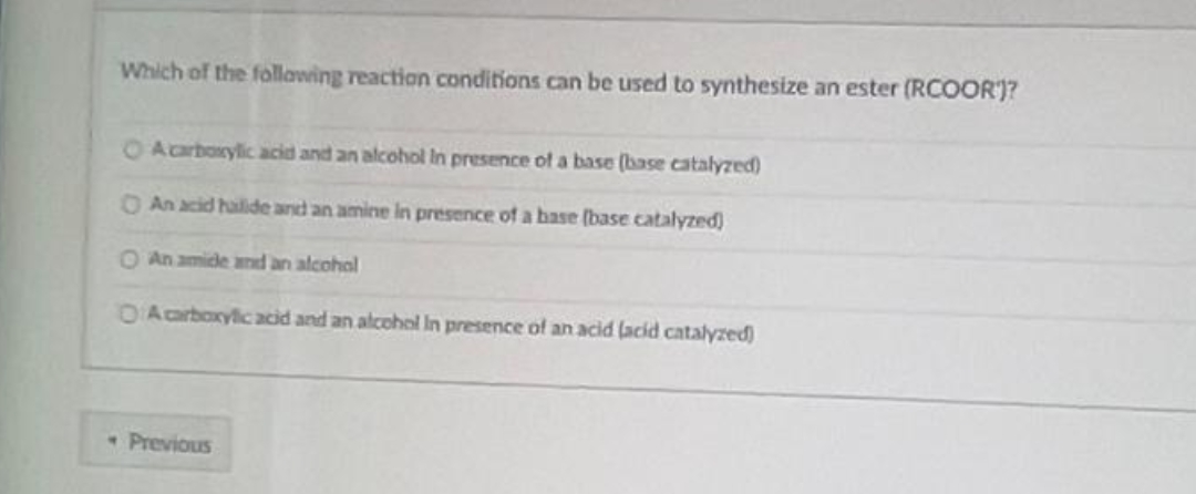 Which of the following reaction conditions can be used to synthesize an ester (RCOOR)?
O A carboxylic acid and an alcohol in presence of a base (base catalyzed)
An acid hailide and an amine in presence of a base (base catalyzed)
O An amide and an alcohol
O A carboxylic acid and an alcohol in presence of an acid (acid catalyzed)
- Previous