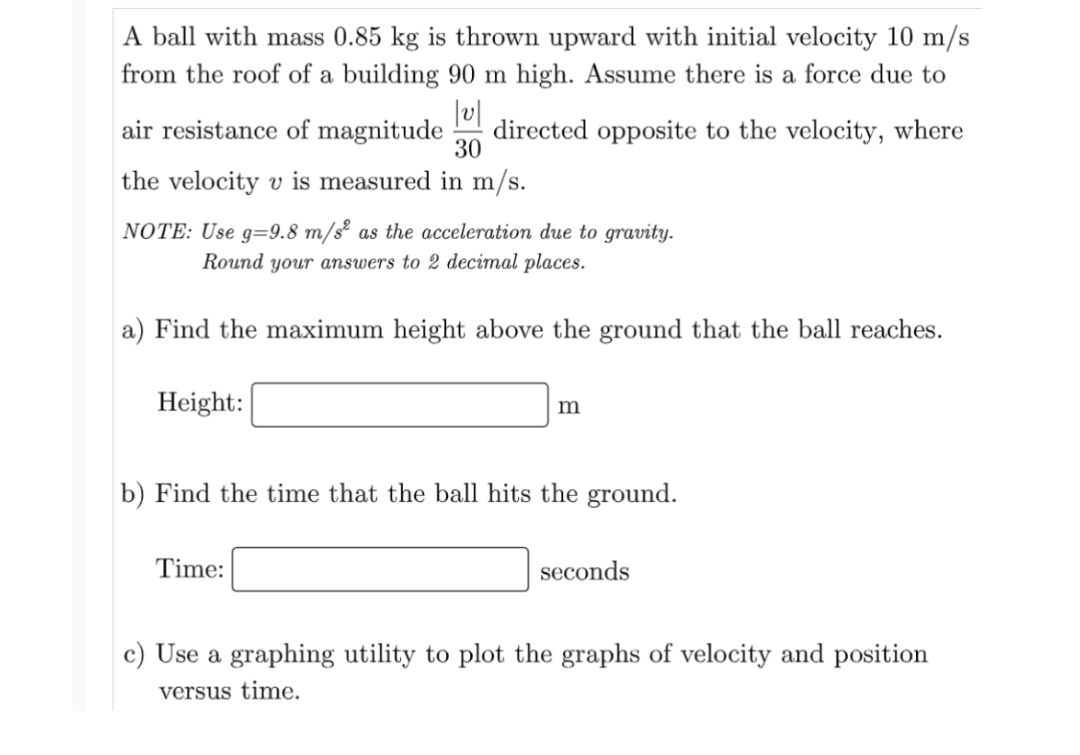 A ball with mass 0.85 kg is thrown upward with initial velocity 10 m/s
from the roof of a building 90 m high. Assume there is a force due to
|v|
air resistance of magnitude directed opposite to the velocity, where
30
the velocity v is measured in m/s.
NOTE: Use g=9.8 m/s² as the acceleration due to gravity.
Round your answers to 2 decimal places.
a) Find the maximum height above the ground that the ball reaches.
Height:
m
b) Find the time that the ball hits the ground.
Time:
seconds
c) Use a graphing utility to plot the graphs of velocity and position
versus time.
