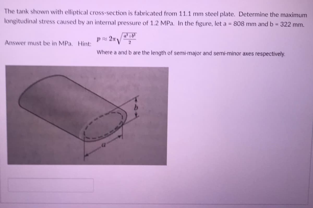 The tank shown with elliptical cross-section is fabricated from 11.1 mm steel plate. Determine the maximum
longitudinal stress caused by an internal pressure of 1.2 MPa. In the figure, let a = 808 mm and b = 322 mm.
PN 2n
Answer must be in MPa. Hint:
Where a and b are the length of semi-major and semi-minor axes respectively.
