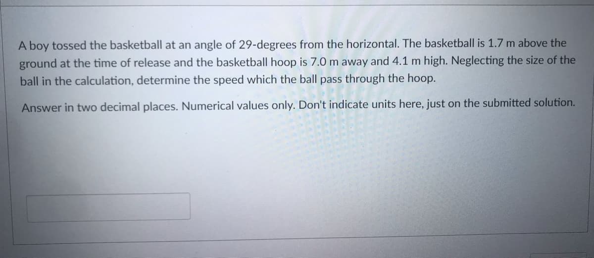 A boy tossed the basketball at an angle of 29-degrees from the horizontal. The basketball is 1.7 m above the
ground at the time of release and the basketball hoop is 7.0 m away and 4.1 m high. Neglecting the size of the
ball in the calculation, determine the speed which the ball pass through the hoop.
Answer in two decimal places. Numerical values only. Don't indicate units here, just on the submitted solution.
