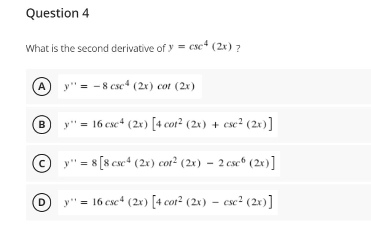 Question 4
What is the second derivative of y = csc² (2x) ?
A
y" = - 8 csc+ (2x) cot (2x)
B
y" = 16 csc+ (2r) [4 cot² (2x) + csc² (2x)]
%3D
y" = 8 [8 csc+ (2x) cot² (2x) – 2 cse6 (2x)]
D
y" = 16 csc4 (2x) [4 cot² (2x) – csc² (2x)]
%3D
