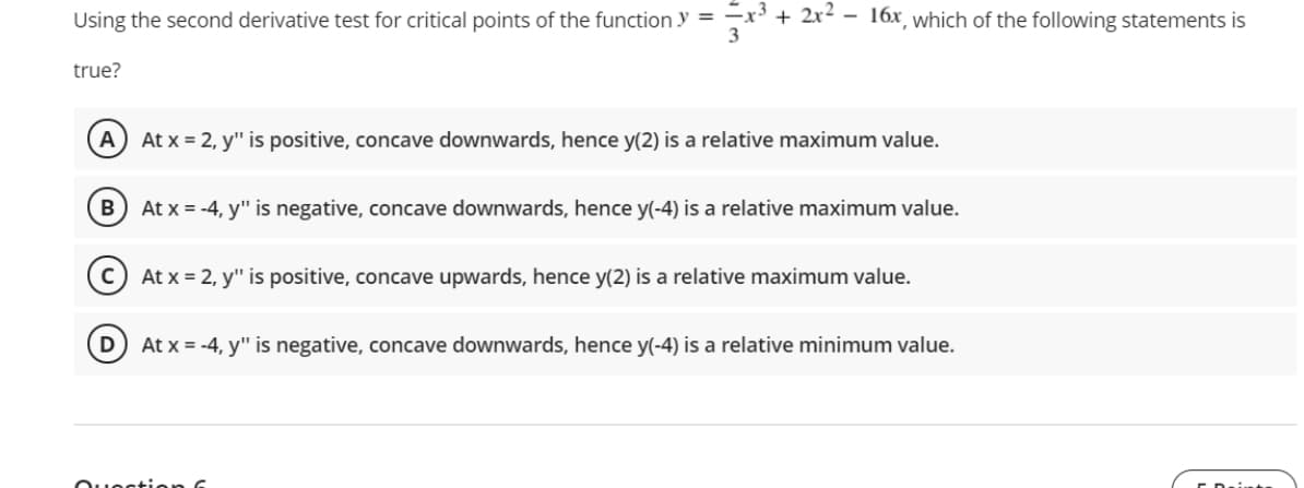 Using the second derivative test for critical points of the function y = -x' + 2x² - 16x, which of the following statements is
3
true?
A) At x = 2, y" is positive, concave downwards, hence y(2) is a relative maximum value.
В
At x = -4, y" is negative, concave downwards, hence y(-4) is a relative maximum value.
c) At x = 2, y" is positive, concave upwards, hence y(2) is a relative maximum value.
At x = -4, y" is negative, concave downwards, hence y(-4) is a relative minimum value.
Ouectien

