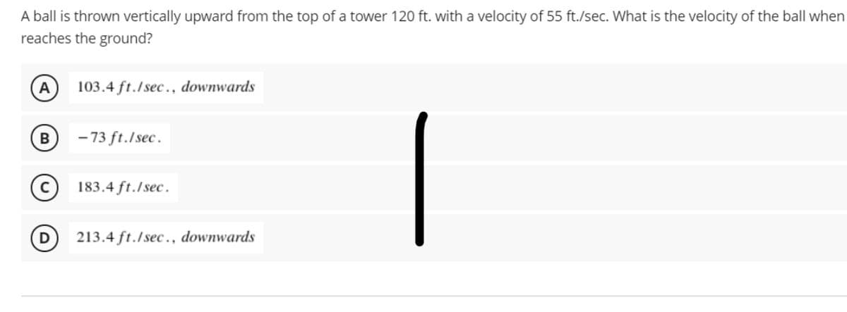 A ball is thrown vertically upward from the top of a tower 120 ft. with a velocity of 55 ft./sec. What is the velocity of the ball when
reaches the ground?
A
103.4 ft./sec., downwards
B
- 73 ft./sec.
183.4 ft./sec.
D
213.4 ft./sec., downwards
