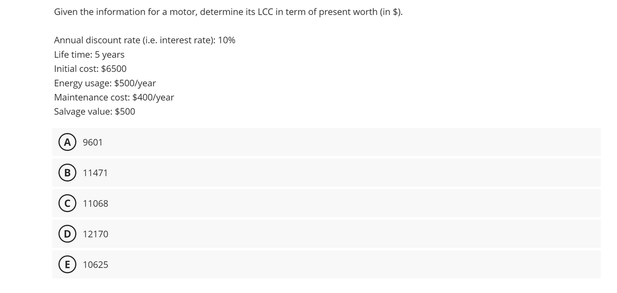 Given the information for a motor, determine its LCC in term of present worth (in $).
Annual discount rate (i.e. interest rate): 10%
Life time: 5 years
Initial cost: $6500
Energy usage: $500/year
Maintenance cost: $400/year
Salvage value: $500
A 9601
B 11471
с
11068
D 12170
E 10625