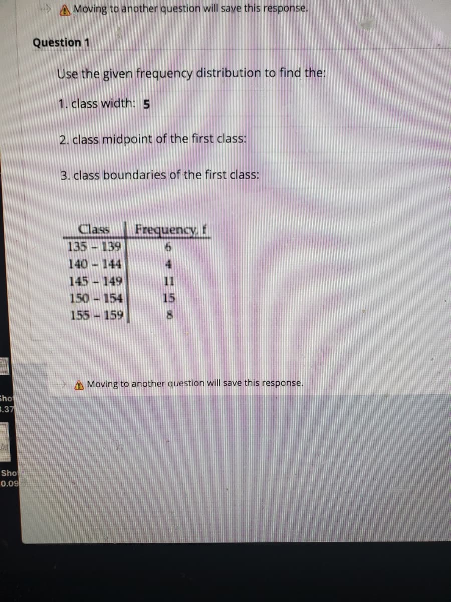 A Moving to another question will save this response.
Question 1
Use the given frequency distribution to find the:
1. class width: 5
2. class midpoint of the first class:
3. class boundaries of the first class:
Class
Frequency, f
135 139
140 144
145 149
11
150 154
15
155-159
A Moving to another question will save this response.
Sho
3.37
Sho
0.09
