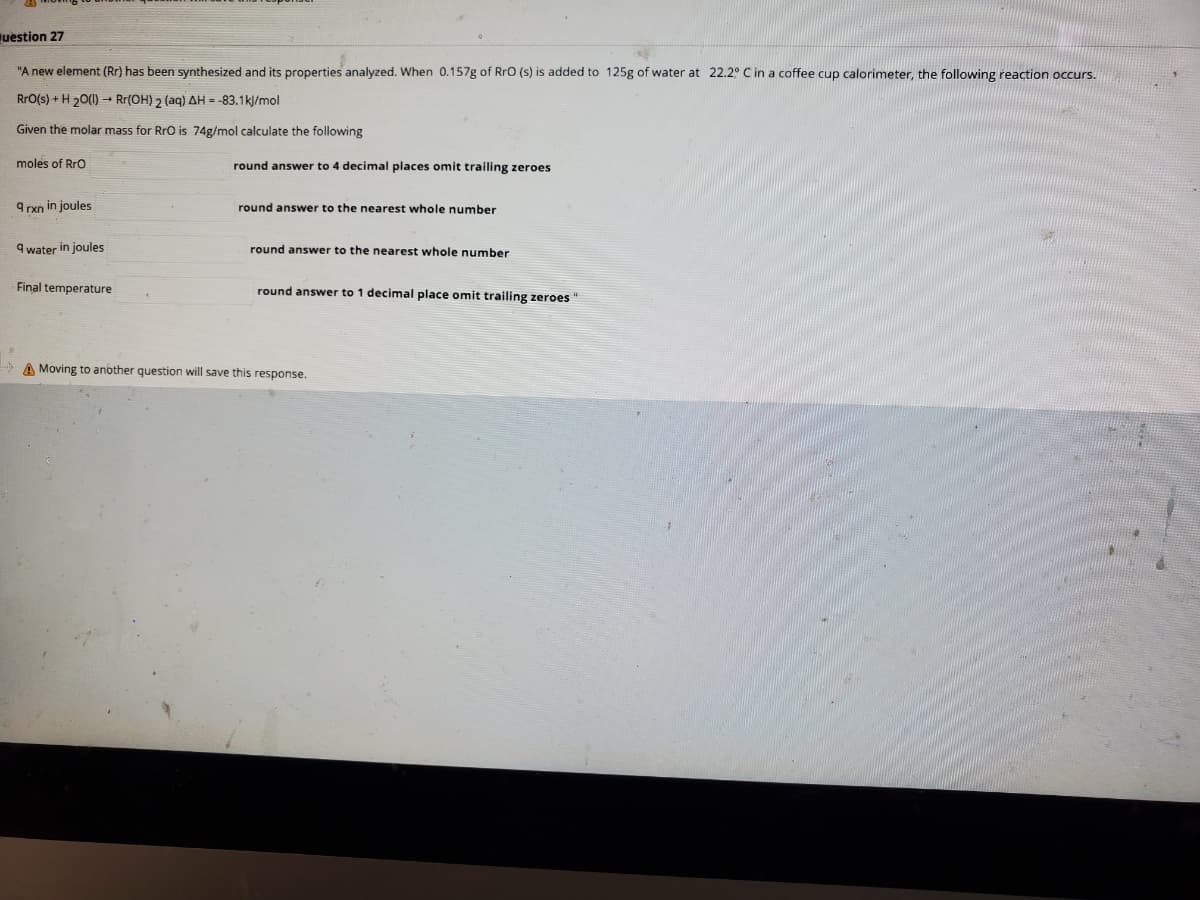 uestion 27
"A new element (Rr) has been synthesized and its properties analyzed. When 0.157g of RrO (s) is added to 125g of water at 22.2° C in a coffee cup calorimeter, the following reaction occurs.
RrO(s) + H 20(1) – Rr(OH) 2 (aq) AH = -83.1k/mol
Given the molar mass for RrO is 74g/mol calculate the following
moles of Rro
round answer to 4 decimal places omit trailing zeroes
9 rxn in joules
round answer to the nearest whole number
9 water in joules
round answer to the nearest whole number
Final temperature
round answer to 1 decimal place omit trailing zeroes "
A Moving to another question will save this response.
