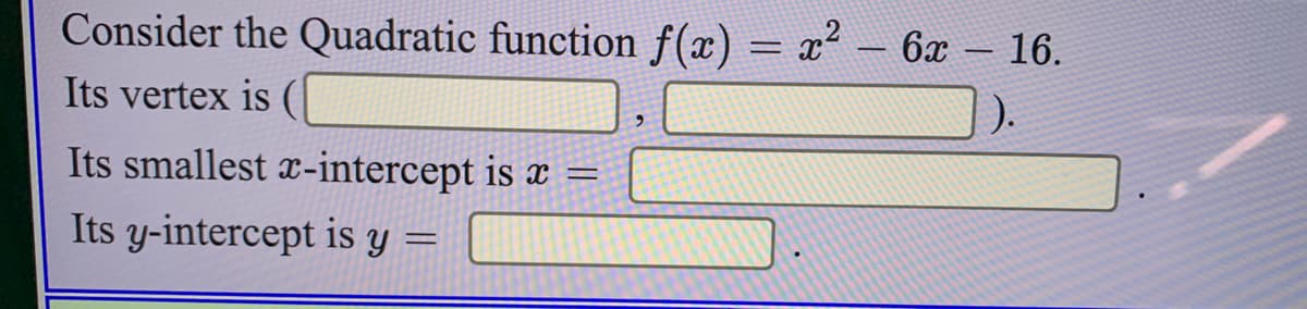 Consider the Quadratic function f(x) = x² – 6x - 16.
Its vertex is (|
Its smallest x-intercept is x =
Its y-intercept is y =

