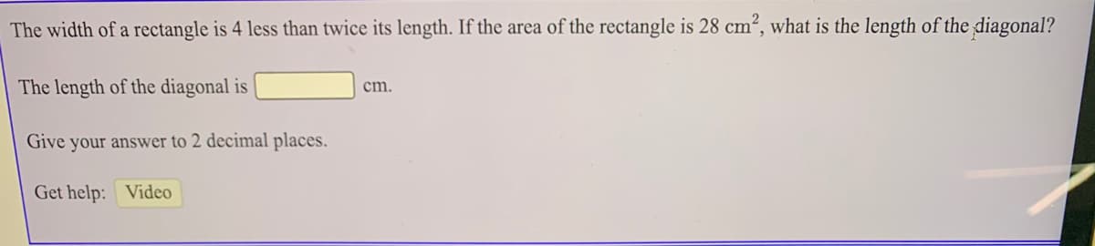 The width of a rectangle is 4 less than twice its length. If the area of the rectangle is 28 cm², what is the length of the diagonal?
The length of the diagonal is
cm.
Give your answer to 2 decimal places.
Get help: Video
