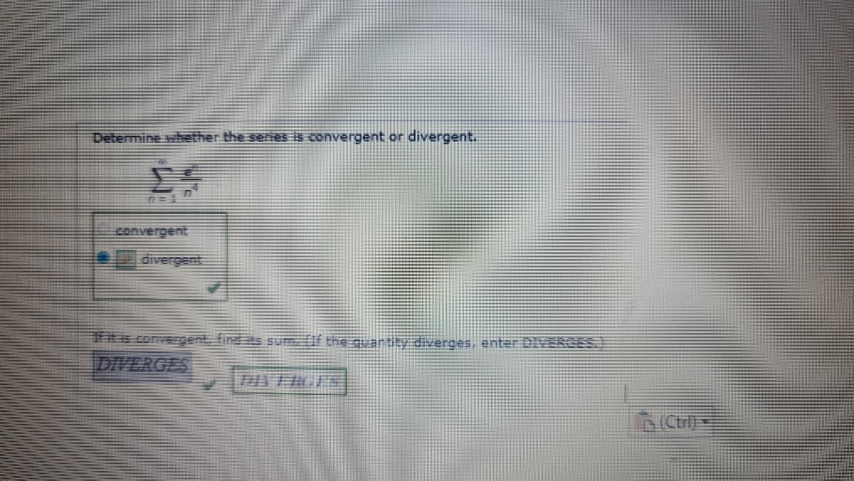 Determine whether the series is convergent or divergent.
convergent
divergent
fit is convergent, find its sum. (If the quantity diverges, enter DIVERGES.)
DIVERGES
DIVERGES
(Ctril) -
