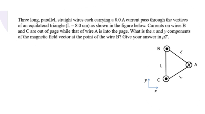 Three long, parallel, straight wires each carrying a 8.0 A current pass through the vertices
of an equilateral triangle (L = 8.0 cm) as shown in the figure below. Currents on wires B
and C are out of page while that of wire A is into the page. What is the x and y components
of the magnetic field vector at the point of the wire B? Give your answer in µT.
B
L
