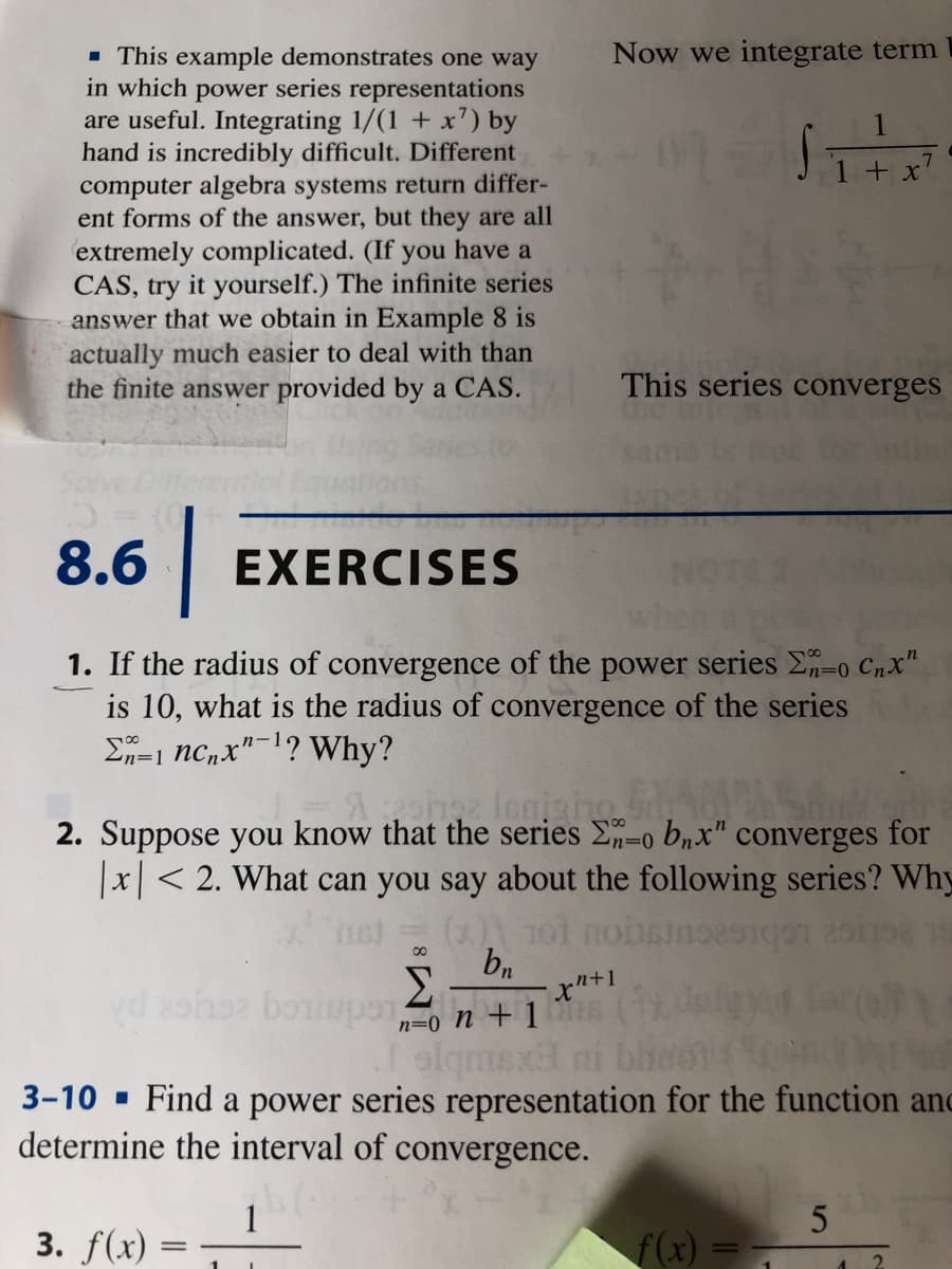 Now we integrate term
- This example demonstrates one way
in which power series representations
are useful. Integrating 1/(1 + x) by
hand is incredibly difficult. Different
computer algebra systems return differ-
ent forms of the answer, but they are all
extremely complicated. (If you have a
CAS, try it yourself.) The infinite series
answer that we obtain in Example 8 is
actually much easier to deal with than
the finite answer provided by a CAS.
This series converges
8.6
EXERCISES
1. If the radius of convergence of the power series E-o Cnx"
is 10, what is the radius of convergence of the series
E=1 nc,x"-1? Why?
a legigino
2. Suppose you know that the series E-o bnx" converges for
|x|< 2. What can you say about the following series? Why
bn
Σ
vd zohoz boiupon +1
n=0
slqmexa ni bhN6
3-10 - Find a power series representation for the function an
determine the interval of convergence.
1
3. f(x) =
f(x)
