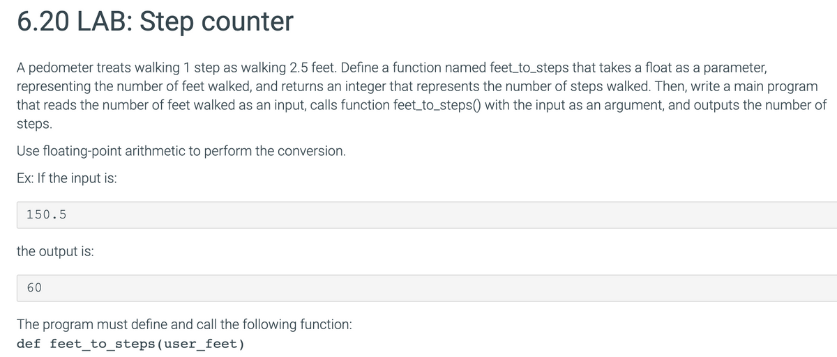 6.20 LAB: Step counter
A pedometer treats walking 1 step as walking 2.5 feet. Define a function named feet_to_steps that takes a float as a parameter,
representing the number of feet walked, and returns an integer that represents the number of steps walked. Then, write a main program
that reads the number of feet walked as an input, calls function feet_to_steps() with the input as an argument, and outputs the number of
steps.
Use floating-point arithmetic to perform the conversion.
Ex: If the input is:
150.5
the output is:
60
The program must define and call the following function:
def feet_to_steps(user_feet)
