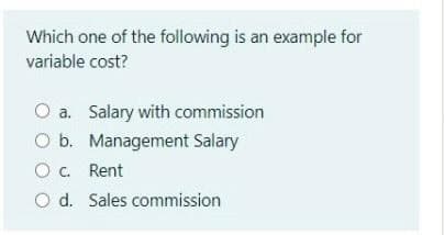 Which one of the following is an example for
variable cost?
O a. Salary with commission
O b. Management Salary
O. Rent
Od. Sales commission
