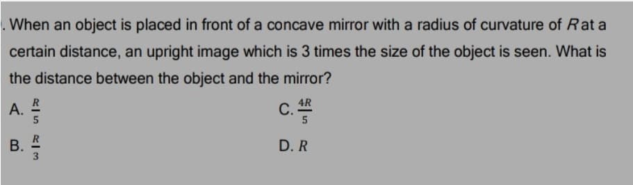 . When an object is placed in front of a concave mirror with a radius of curvature of Rat a
certain distance, an upright image which is 3 times the size of the object is seen. What is
the distance between the object and the mirror?
c.
4R
С.
A.
D. R
3
B.

