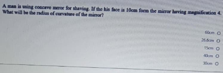 A man is using concave mror for shaving. If the his face is 10cm form the mirror having magnification 4.
What will be the radius of curvature of the mirror?
60cm O
26.6cm O
15cm O
40cm O
30cm O
