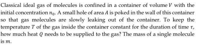 Classical ideal gas of molecules is confined in a container of volume V with the
initial concentration ng. A small hole of area A is poked in the wall of this container
so that gas molecules are slowly leaking out of the container. To keep the
temperature T of the gas inside the container constant for the duration of time t,
how much heat Q needs to be supplied to the gas? The mass of a single molecule
is m.
