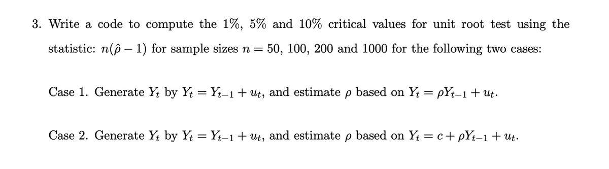 3. Write a code to compute the 1%, 5% and 10% critical values for unit root test using the
statistic: n(ô – 1) for sample sizes n =
50, 100, 200 and 1000 for the following two cases:
Case 1. Generate Y; by Yt = Yt-1+ut, and estimate p based on Y = pYt-1 + ut.
Case 2. Generate Y; by Y = Yt-1+ Ut, and estimate p based on Y = c+ pYt-1+Ut.
