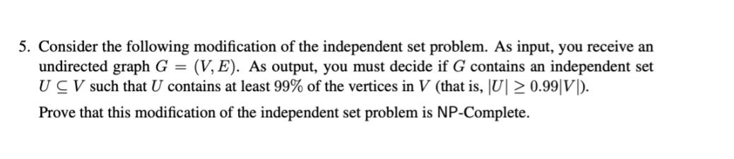 5. Consider the following modification of the independent set problem. As input, you receive an
undirected graph G = (V, E). As output, you must decide if G contains an independent set
UCV such that U contains at least 99% of the vertices in V (that is, JU| > 0.99|V|).
Prove that this modification of the independent set problem is NP-Complete.
