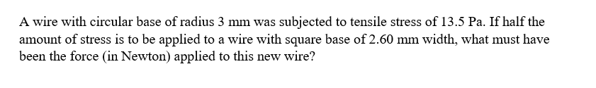 A wire with circular base of radius 3 mm was subjected to tensile stress of 13.5 Pa. If half the
amount of stress is to be applied to a wire with square base of 2.60 mm width, what must have
been the force (in Newton) applied to this new wire?
