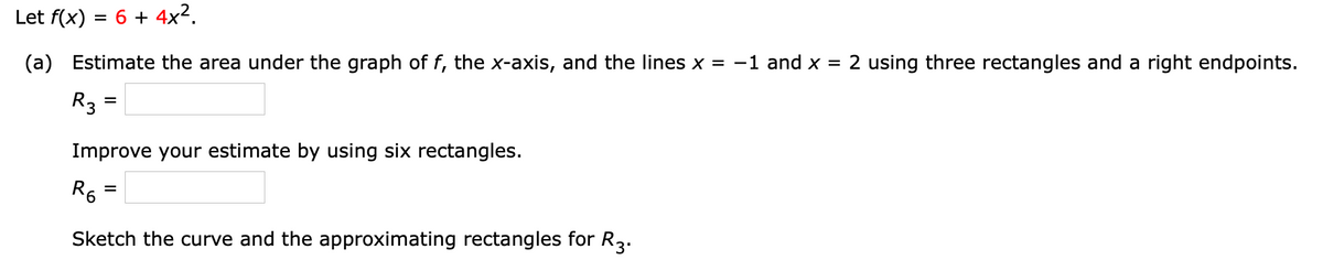 Let f(x) = 6 + 4x2.
(a) Estimate the area under the graph of f, the x-axis, and the lines x = -1 and x = 2 using three rectangles and a right endpoints.
R3 =
Improve your estimate by using six rectangles.
R6
%D
Sketch the curve and the approximating rectangles for R3.
