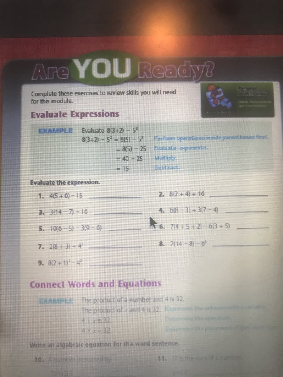 Are YOU Ready?
Comonal
Complete these exercises to review skills you will need
for this module.
Cuive A
Evaluate Expressions
Evaluate 8(3+2)-5
8(3+2)-5 8(5)-5
- 8(5)-25
EXAMPLE
Perform operations inside panentheses first.
Evaluate exponenta.
Matiply.
Subtrack,
= 40-25
= 15
Evaluate the expression.
1. 4(5+6)-15
2. 8(2+4) +16
3. 3(14-7)-16
4. 6(8-3) + 3(7-4)
5. 106-5)-3(9-6)
6. 7(4 +5+ 2)-6(3 +5)
7. 2(8+3) +4
8. 7(14-8)-6
9. 8(2+1)-4
Connect Words and Equations
EXAMPLE The product ofr a number and 4 is 32.
The product of x and 4 is 32. Kapresant the unknowwihavariable
Determine the
aton
4 xis 32.
4xx-32.,
Detenmin the
Write an algebraic equation for the word sentence.
10. Aumber increased by
11.17the BUnofanumer
7.9883
