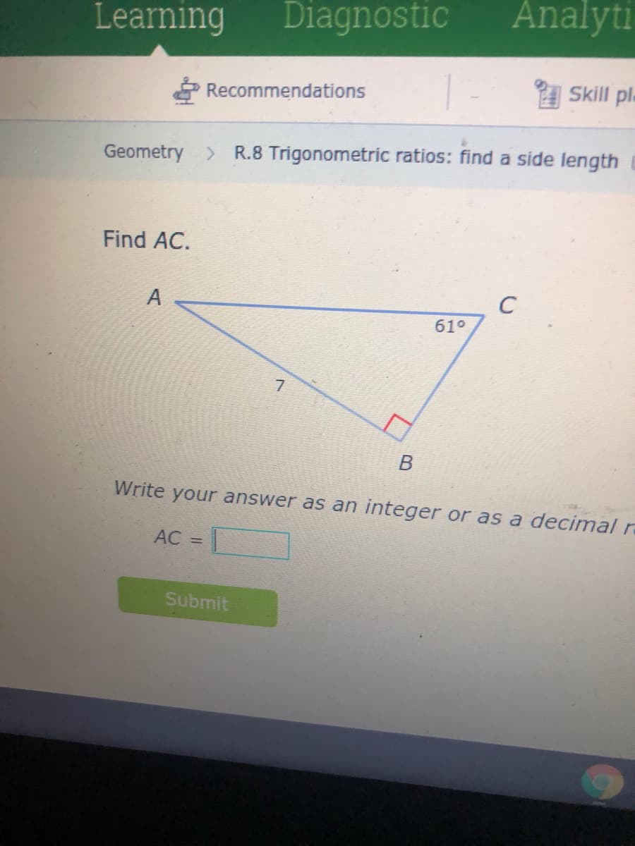 Learning
Diagnostic
Analyti
A Skill pl-
Recommendations
Geometry >
R.8 Trigonometric ratios: find a side length
Find AC.
A
C
61°
Write your answer as an integer or as a decimal r
AC =|
Submit
