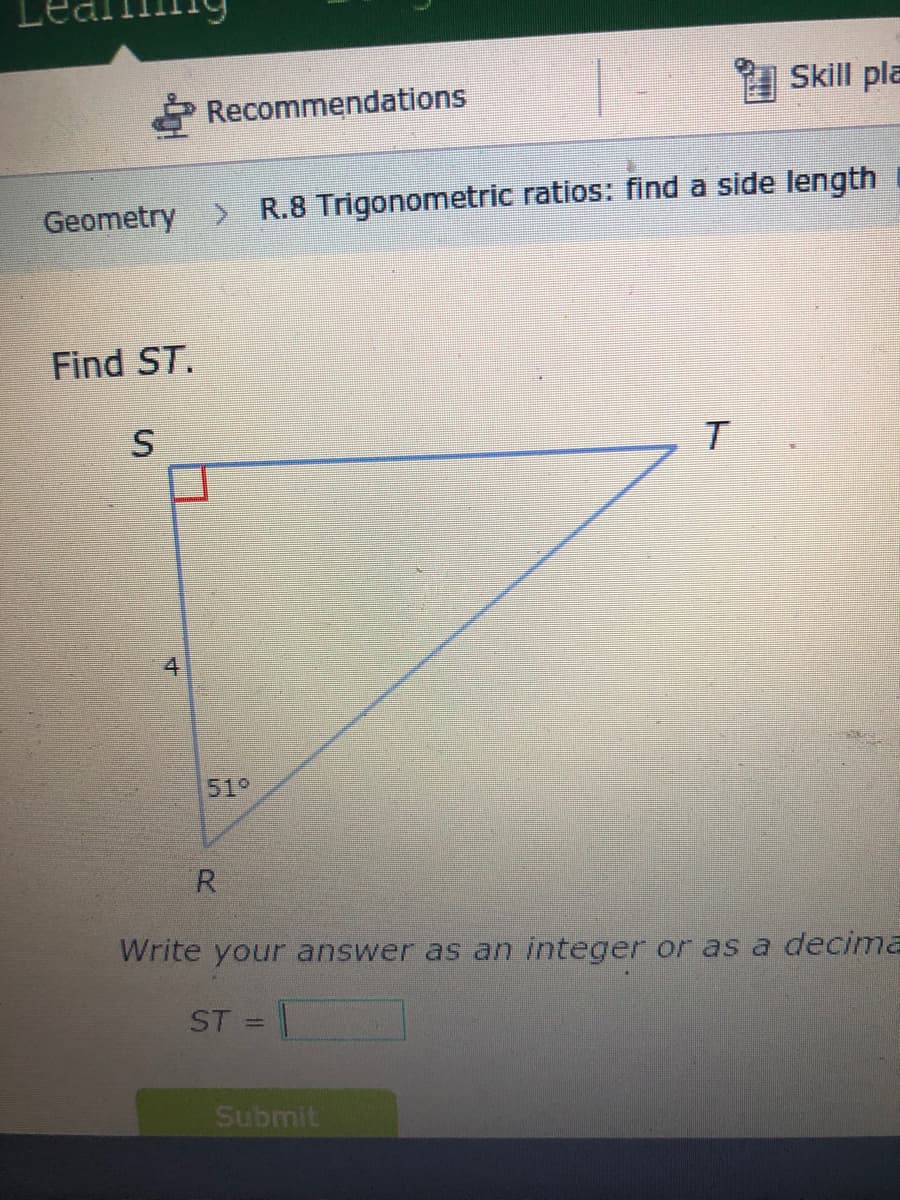 Skill pla
Recommendations
Geometry > R.8 Trigonometric ratios: find a side length
Find ST.
4
51°
R
Write your answer as an integer or as a decima
ST =
%3D
Submit
