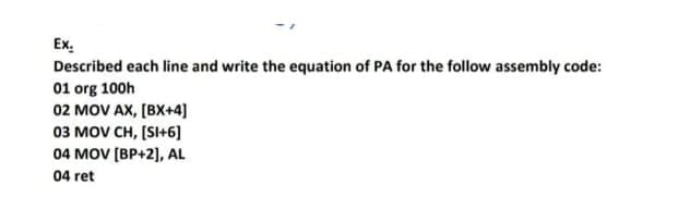 Described each line and write the equation of PA for the follow assembly code:
01 org 100h
02 MOV AX, [BX+4]
03 MOV CH, [SI+6]
04 MOV [BP+2], AL
04 ret