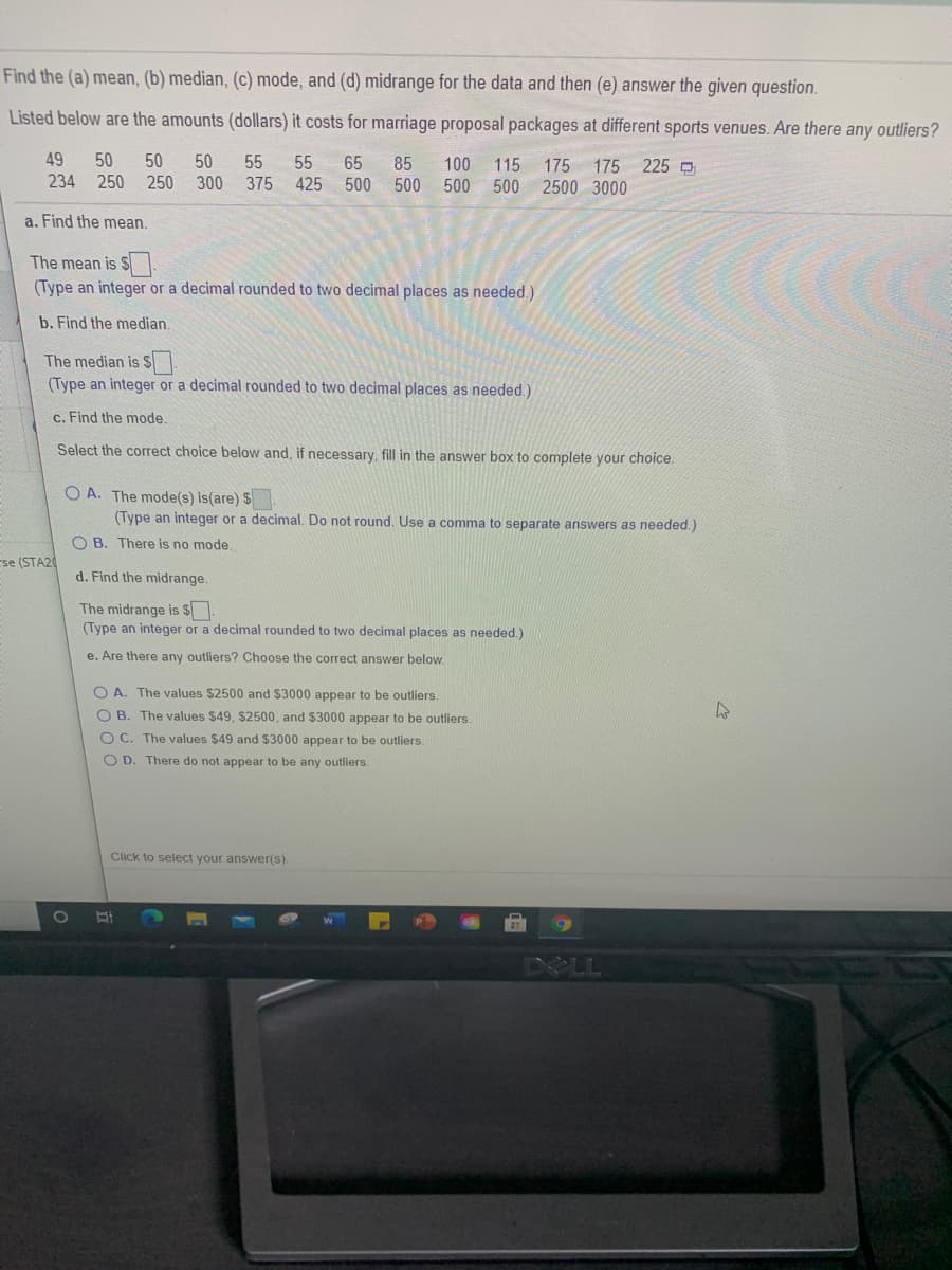 225
50 50
250 250 300 375 425
65
500 500 500
115 175 175
500 2500 3000
85
100
49
234
50
55 55
a. Find the mean.
The mean is $
(Type an integer or a decimal rounded to two decimal places as needed.)
b. Find the median.
The median is S
(Type an integer or a decimal rounded to two decimal places as needed.)
c. Find the mode.
Select the correct choice below and, if necessary, fill in the answer box to complete your choice.
O A. The mode(s) is(are) $
(Type an integer or a decimal. Do not round. Use a comma to separate answers as needed.)
O B. There is no mode.
