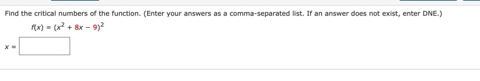 Find the critical numbers of the function. (Enter your answers as a comma-separated list. If an answer does not exist, enter DNE.)
f(x):
(x² + 8x – 9)2
X =
