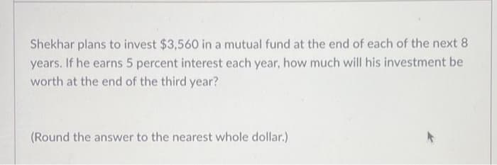 Shekhar plans to invest $3,560 in a mutual fund at the end of each of the next 8
years. If he earns 5 percent interest each year, how much will his investment be
worth at the end of the third year?
(Round the answer to the nearest whole dollar.)