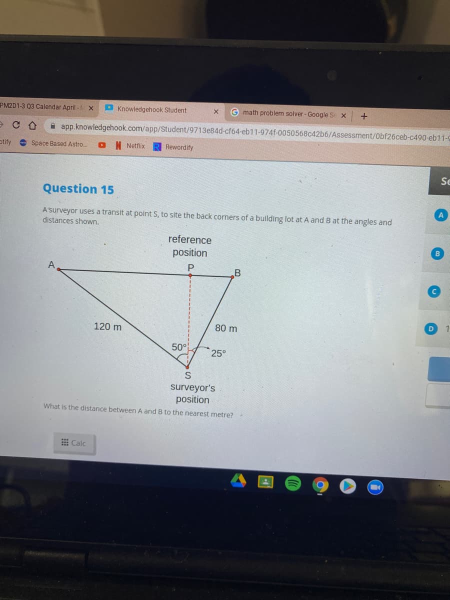 PM2D1-3 03 Calendar April -
Knowledgehook Student
G .math problem solver - Google Se x
A app.knowledgehook.com/app/Student/9713e84d-cf64-eb11-974f-0050568c42b6/Assessment/Obf26ceb-c490-eb11-9
otify
A Space Based Astro
N Netflix
Rewordify
Se
Question 15
A surveyor uses a transit at point S, to site the back corners of a building lot at A and B at the angles and
distances shown.
reference
position
A
D
120 m
80 m
50°
25°
surveyor's
position
What is the distance between A and B to the nearest metre?
出Calc
