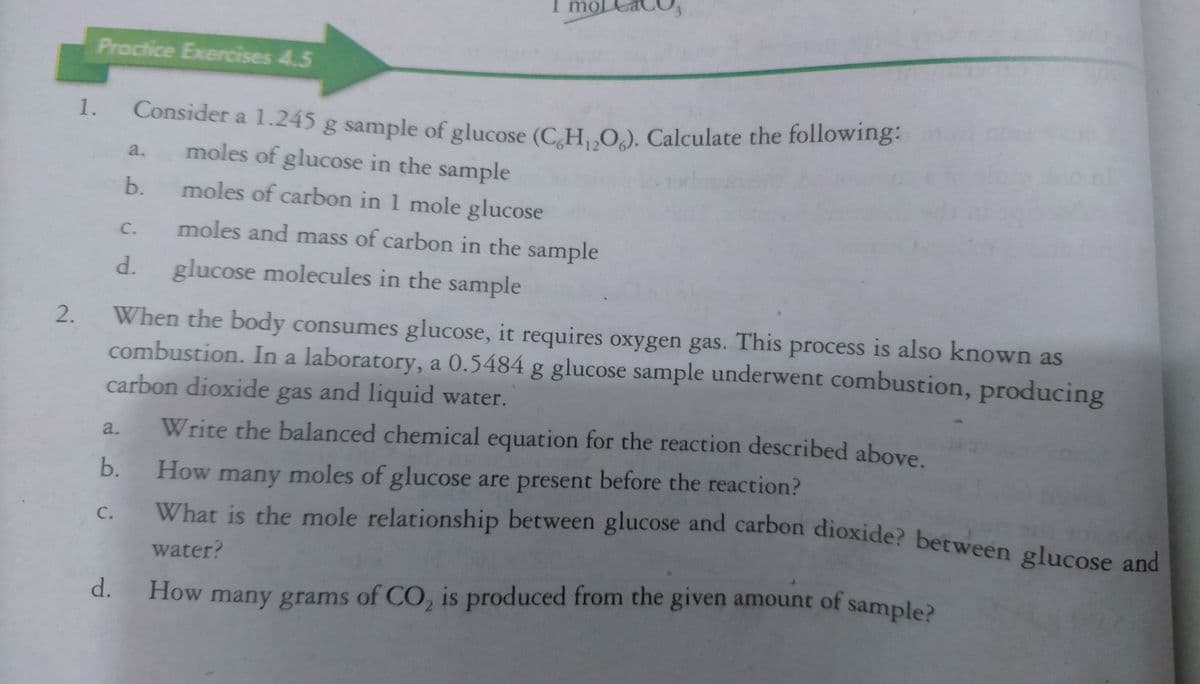 mol
s of CO, is produced from the given amount of sample?
What is the mole relationship between glucose and carbon dioxide? between glucose and
Proctice Exercises 4.5
1.
Consider a 1.245 g sample of glucose (C H.. O.). Calculate the following.
moles of glucose in the sample
a.
b.
moles of carbon in 1 mole glucose
C.
moles and mass of carbon in the sample
.
glucose molecules in the sample
When the body consumes glucose, it requires oxygen gas. This process is also known as
combustion. In a laboratory, a 0.5484 g glucose sample underwent combustion, producing
carbon dioxide gas and liquid water.
Write the balanced chemical equation for the reaction described above.
a.
b.
How many moles of glucose are present before the reaction?
What is the mole relationship between glucose and carbon dioxide? between glucose and
с.
water?
How many grams of CO, is produced from the given amount of sample
d.
2.
