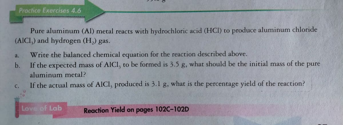 Practice Exercises 4.6
Pure aluminum (Al) metal reacts with hydrochloric acid (HCI) to produce aluminum chloride
(AICI,) and hydrogen (H,) gas.
a.
Write the balanced chemical equation for the reaction described above.
b.
If the expected mass of AICI, to be formed is 3.5 g, what should be the initial mass of the
pure
aluminum metal?
С.
If the actual mass of AICI, produced is 3.1 g, what is the percentage yield of the reaction?
3.
Love of Lab
Reaction Yield on pages 102C-102D
