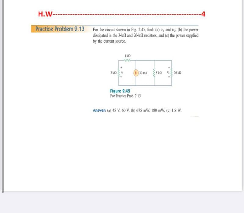 H.W--
----4
Practice Problem 2.13 For the cirecuit shown in Fig. 2.45, find: (a) , and ts. (b) the power
dissipated in the 3-k2 and 20-k2 resistors, and (c) the power suppliced
by the current source.
)30 mA
20 2
Figure 2.45
For Practice Prob. 2.13.
Answer: (a) 45 V, 60 V, (b) 675 mW, 180 mW, (e) 1.8 W.
