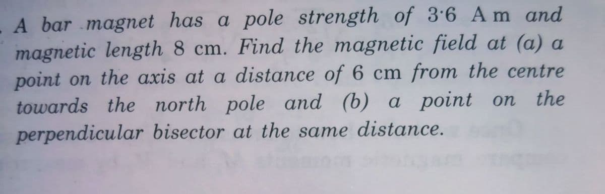 A bar magnet has a pole strength of 3·6 A m and
magnetic length 8 cm. Find the magnetic field at (a) a
point on the axis at a distance of 6 cm from the centre
towards the north pole and (b) a point on
perpendicular bisector at the same distance.
