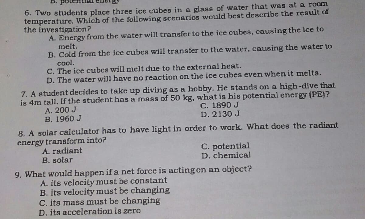 6. Two students place three ice cubes in a glass of water that was at a room
temperature. Which of the following scenarios would best describe the result of
the investigation?
A. Energy from the water will transfer to the ice cubes, causing the ice to
melt.
B. Cold from the ice cubes will transfer to the water, causing the water to
cool.
C. The ice cubes will melt due to the external heat.
D. The water will have no reaction on the ice cubes even wvhen it melts.
7. A student decides to take up diving as a hobby. He stands on a high-dive that
is 4m tall. If the student has a mass of 50 kg, what is his potential energy (PE)?
C. 1890 J
D. 2130 J
A. 200 J
B. 1960 J
8. A solar calculator has to have light in order to work. What does the radiant
energy transform into?
A. radiant
B. solar
C. potential
D. chemical
9. What would happen if a net force is acting on an object?
A. its velocity must be constant
B. its velocity must be changing
C. its mass must be changing
D. its acceleration is zero
