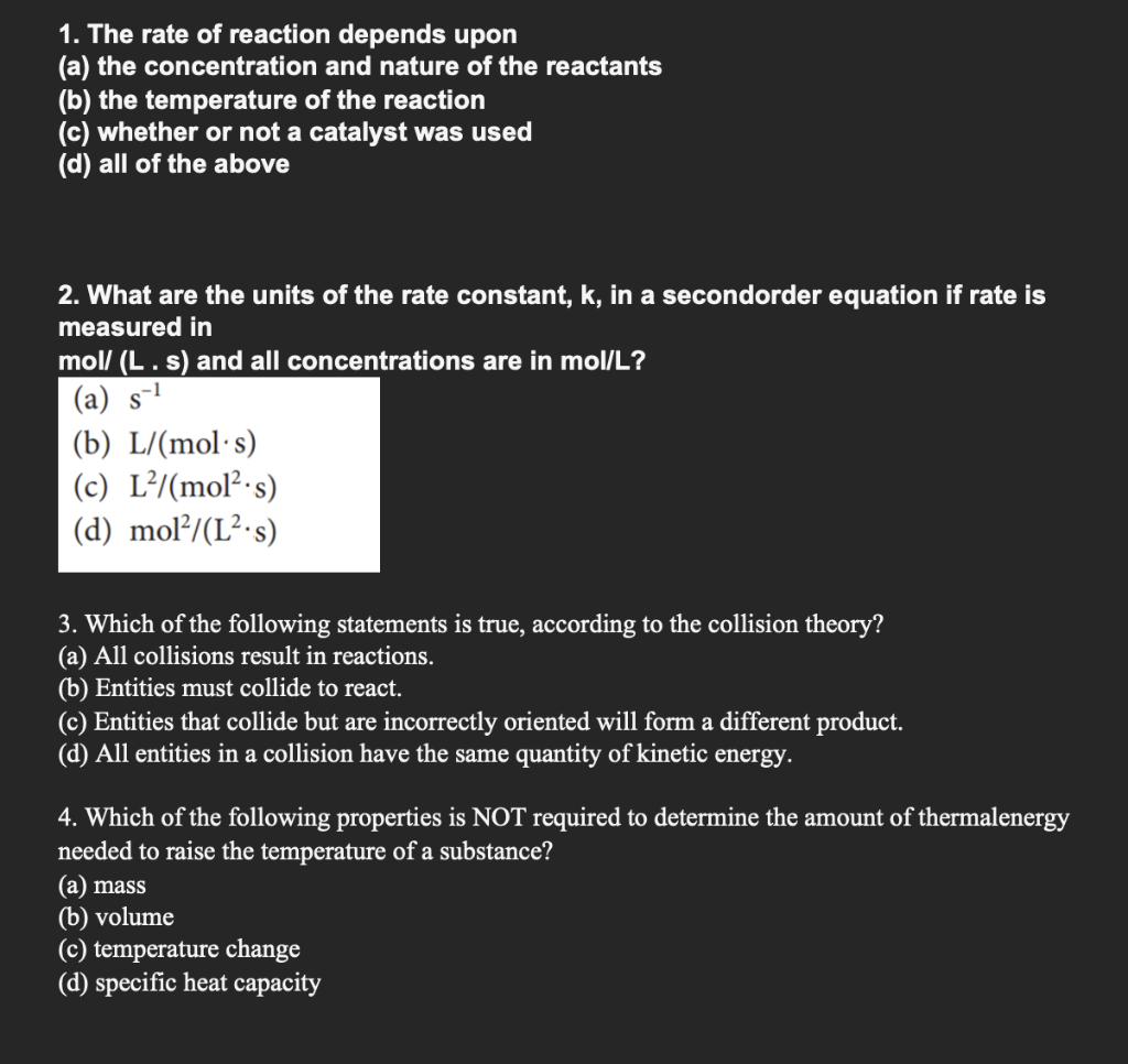 1. The rate of reaction depends upon
(a) the concentration and nature of the reactants
(b) the temperature of the reaction
(c) whether or not a catalyst was used
(d) all of the above
2. What are the units of the rate constant, k, in a secondorder equation if rate is
measured in
mol/ (L. s) and all concentrations are in mol/L?
(a)
(b) L/(mol's)
(c) L²/(mol² s)
(d) mol²/(L².s)
3. Which of the following statements is true, according to the collision theory?
(a) All collisions result in reactions.
(b) Entities must collide to react.
(c) Entities that collide but are incorrectly oriented will form a different product.
(d) All entities in a collision have the same quantity of kinetic energy.
4. Which of the following properties is NOT required to determine the amount of thermalenergy
needed to raise the temperature of a substance?
(a) mass
(b) volume
(c) temperature change
(d) specific heat capacity